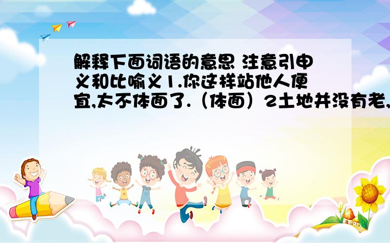 解释下面词语的意思 注意引申义和比喻义1.你这样站他人便宜,太不体面了.（体面）2土地并没有老,要靠科学给它点滋补（滋补）3.他们自小就一起玩耍,手足情深哪!（手足情深）4.他今天做错