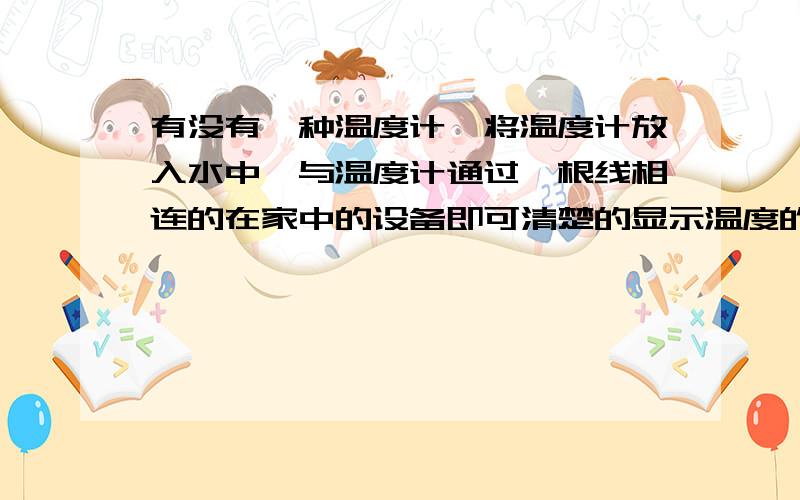 有没有一种温度计,将温度计放入水中,与温度计通过一根线相连的在家中的设备即可清楚的显示温度的温度计?