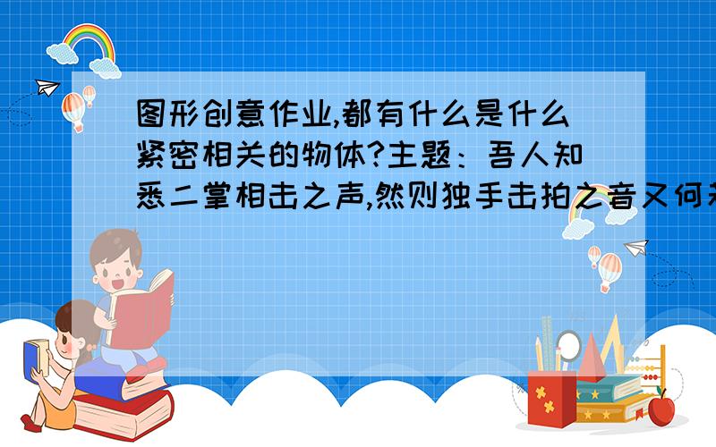 图形创意作业,都有什么是什么紧密相关的物体?主题：吾人知悉二掌相击之声,然则独手击拍之音又何若?用盒子做,外面画一个,里面画一个.