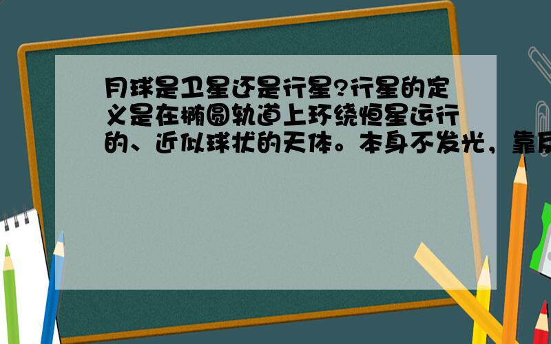 月球是卫星还是行星?行星的定义是在椭圆轨道上环绕恒星运行的、近似球状的天体。本身不发光，靠反射恒星的光而发亮。那从小就知道，月亮是反射太阳的光而发亮。而太阳是恒星，那月