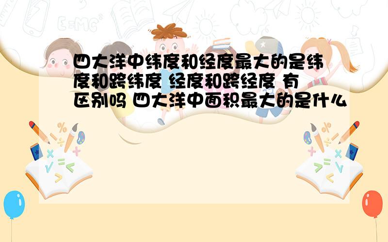 四大洋中纬度和经度最大的是纬度和跨纬度 经度和跨经度 有区别吗 四大洋中面积最大的是什么