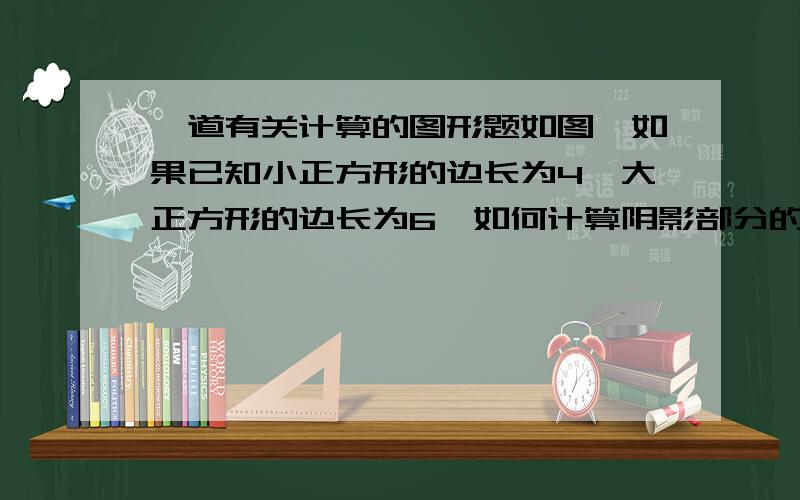 一道有关计算的图形题如图,如果已知小正方形的边长为4,大正方形的边长为6,如何计算阴影部分的面积?