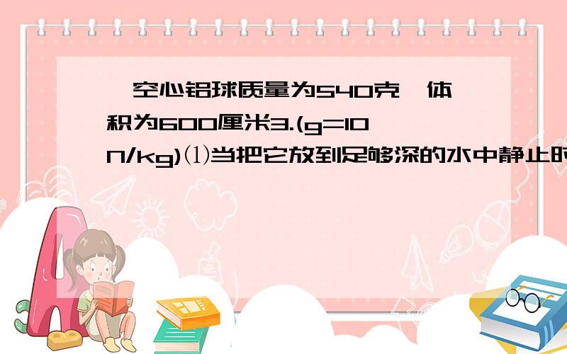 一空心铝球质量为540克,体积为600厘米3.(g=10N/kg)⑴当把它放到足够深的水中静止时受多大浮力?⑵若把空心部分注满水,挂在弹簧测力计上浸在水中,且有2/3体积露出水面,弹簧测力计的示数是多