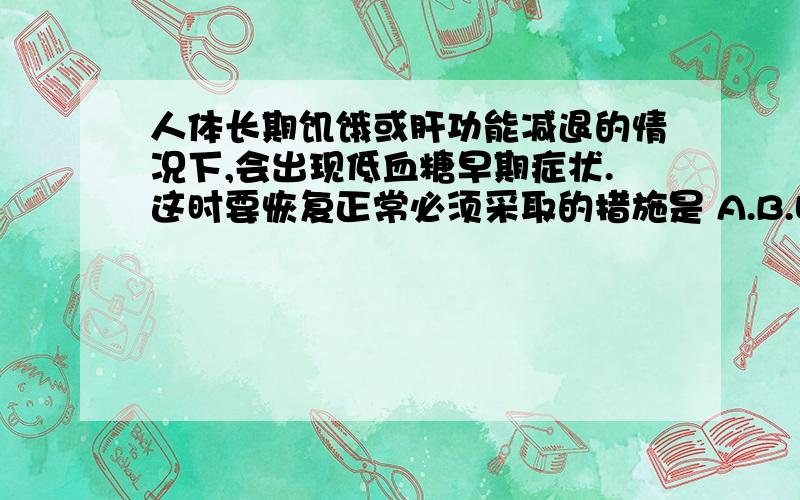 人体长期饥饿或肝功能减退的情况下,会出现低血糖早期症状.这时要恢复正常必须采取的措施是 A.B.喝一杯浓糖水 C.静脉输人葡萄糖溶液D.吃一些含脂肪较多的食物可是提供的答案怎么选的是B