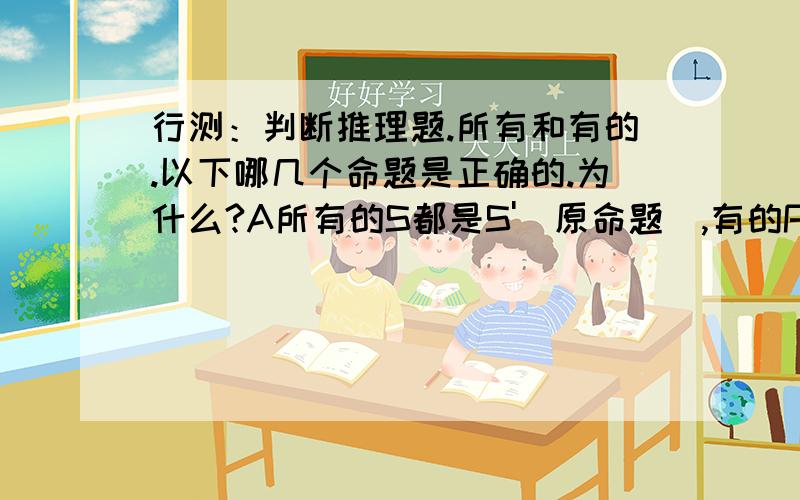 行测：判断推理题.所有和有的.以下哪几个命题是正确的.为什么?A所有的S都是S'（原命题）,有的P是S（部分符合肯前）,则有的P也是S'.（则部分能推出肯后）.B所有的法学家都是律师,有的经济