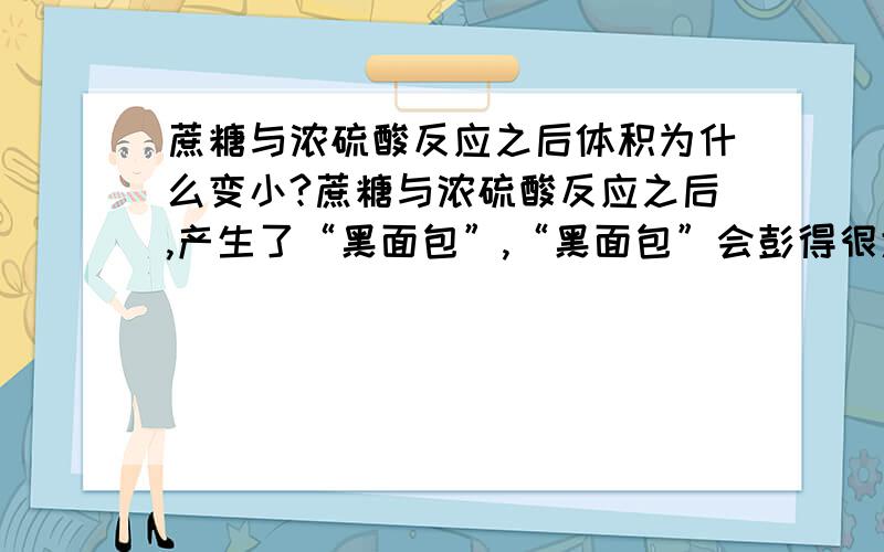 蔗糖与浓硫酸反应之后体积为什么变小?蔗糖与浓硫酸反应之后,产生了“黑面包”,“黑面包”会彭得很大?感觉体积比以前大了,它的体积要如何算?为什么变小了呢?