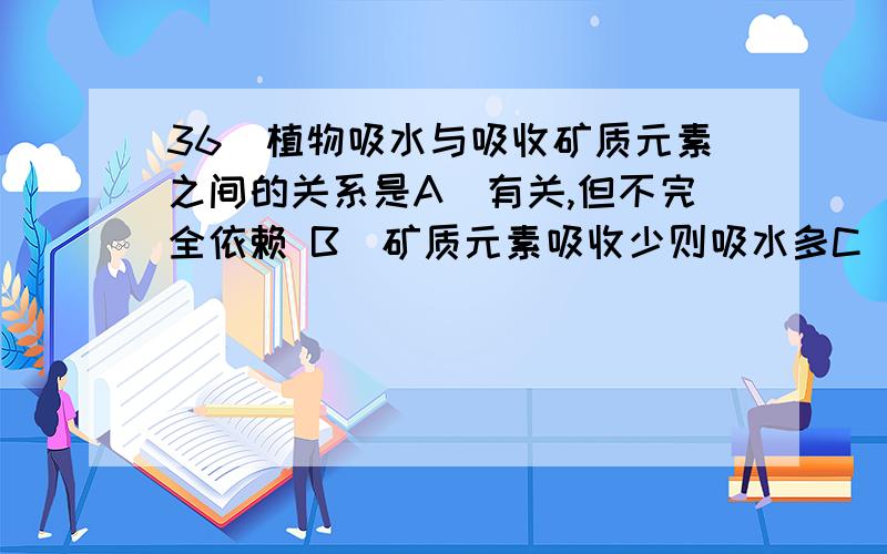 36．植物吸水与吸收矿质元素之间的关系是A．有关,但不完全依赖 B．矿质元素吸收少则吸水多C．两者无关 D．矿质元素吸收多则吸水多