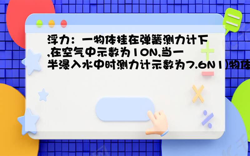 浮力：一物体挂在弹簧测力计下,在空气中示数为10N,当一半浸入水中时测力计示数为7.6N1)物体所受的浮力2)排开酒精的体积3）物体的体积4）物体的密度不是一半浸入水中，是浸没。不是酒精