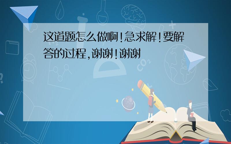 这道题怎么做啊!急求解!要解答的过程,谢谢!谢谢