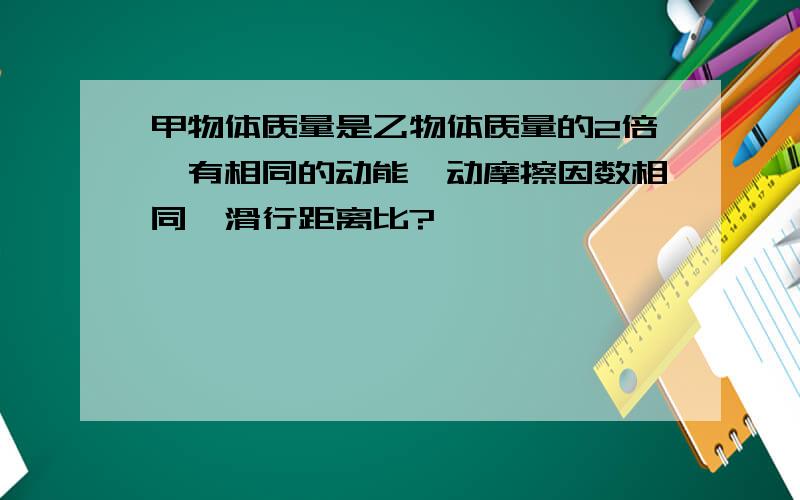 甲物体质量是乙物体质量的2倍,有相同的动能,动摩擦因数相同,滑行距离比?