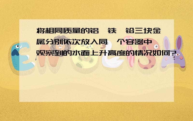 将相同质量的铝,铁,铅三块金属分别依次放入同一个容器中,观察到的水面上升高度的情况如何?