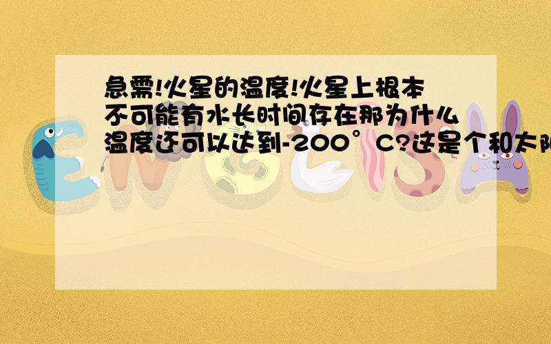 急需!火星的温度!火星上根本不可能有水长时间存在那为什么温度还可以达到-200°C?这是个和太阳想像的星球 为什么地面温度会那么寒冷?有地址.或者关于搬移到火星上的信息.关于冰水的我