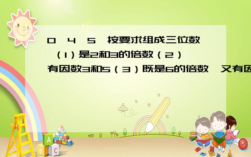 0、4、5,按要求组成三位数 （1）是2和3的倍数（2）有因数3和5（3）既是6的倍数,又有因数5