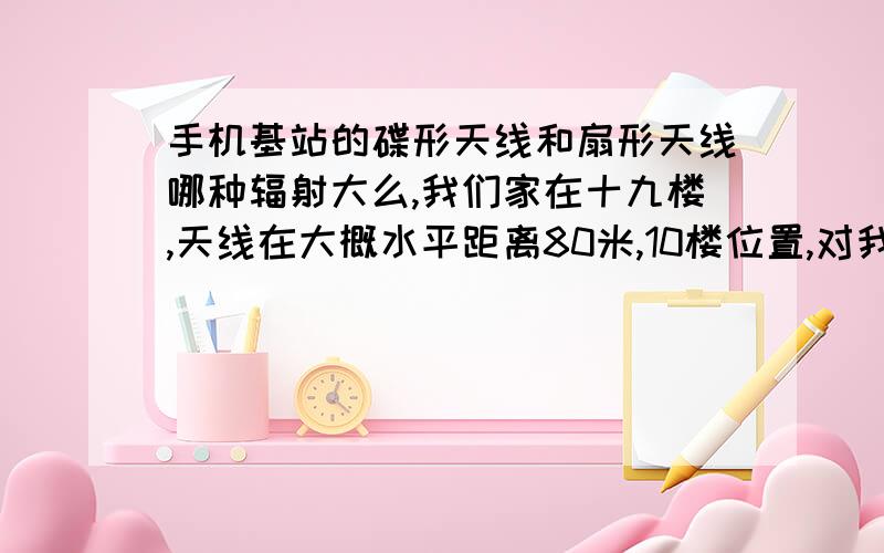 手机基站的碟形天线和扇形天线哪种辐射大么,我们家在十九楼,天线在大概水平距离80米,10楼位置,对我们影响大么