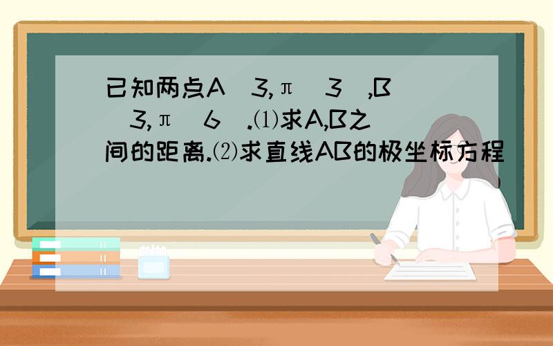 已知两点A（3,π／3）,B（3,π／6）.⑴求A,B之间的距离.⑵求直线AB的极坐标方程