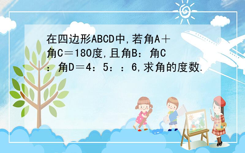 在四边形ABCD中,若角A＋角C＝180度,且角B：角C：角D＝4：5：：6,求角的度数.