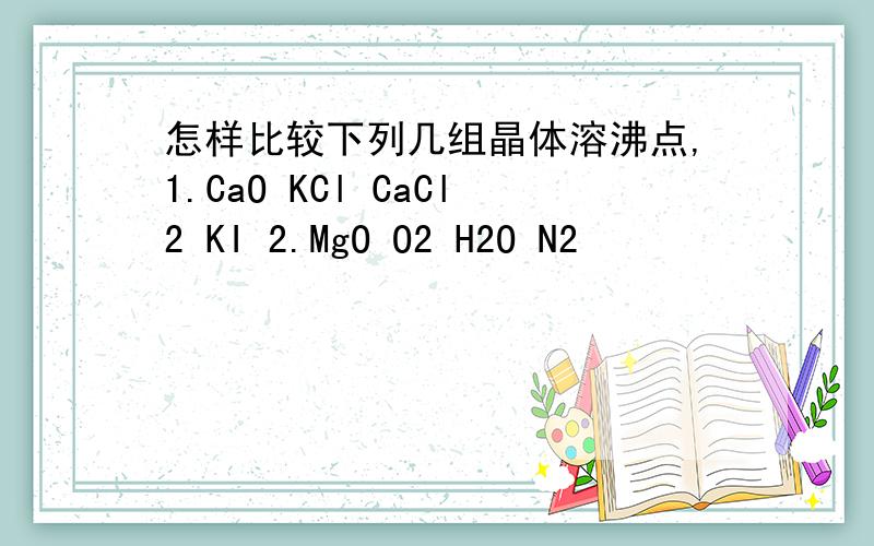 怎样比较下列几组晶体溶沸点,1.CaO KCl CaCl2 KI 2.MgO O2 H2O N2