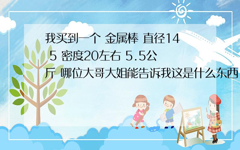 我买到一个 金属棒 直径14 5 密度20左右 5.5公斤 哪位大哥大姐能告诉我这是什么东西 急...还有点轻微上磁铁我称错了 是 5公斤 密度是 18.5