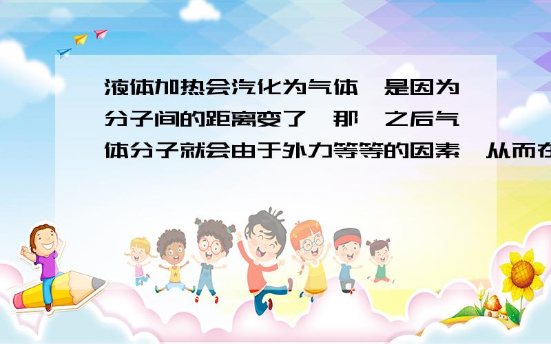 液体加热会汽化为气体,是因为分子间的距离变了,那麽之后气体分子就会由于外力等等的因素,从而在液化时不是原来得分子?还有吸热后把热储存在哪,从而能够保持气态,液化放出的热又是从