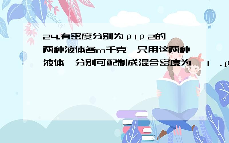 24.有密度分别为ρ1ρ2的两种液体各m千克,只用这两种液体,分别可配制成混合密度为 〔1〕.ρ混 =2ρ1ρ2/〔