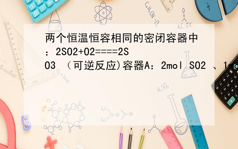 两个恒温恒容相同的密闭容器中：2SO2+O2====2SO3 （可逆反应)容器A：2mol SO2 、1mol O2 容器B：4mol SO2 、2mol O2 .问达到平衡后两个容器中各组分的物质的量、浓度、百分含量的关系.