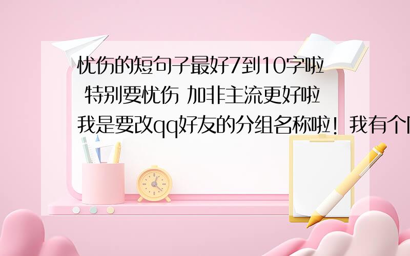 忧伤的短句子最好7到10字啦 特别要忧伤 加非主流更好啦我是要改qq好友的分组名称啦！我有个同学的是：放弃是一种解脱 我就是要像这样的啦！