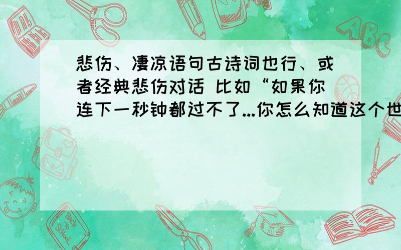 悲伤、凄凉语句古诗词也行、或者经典悲伤对话 比如“如果你连下一秒钟都过不了...你怎么知道这个世界上有公理”“抽刀断水水更流,举杯消愁愁更愁”