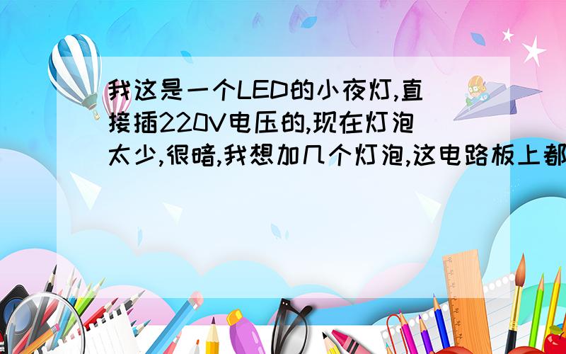 我这是一个LED的小夜灯,直接插220V电压的,现在灯泡太少,很暗,我想加几个灯泡,这电路板上都是些什么怎么加灯泡能不能直接往电路板上加LED灯泡,不知道电压还有电流怎么样