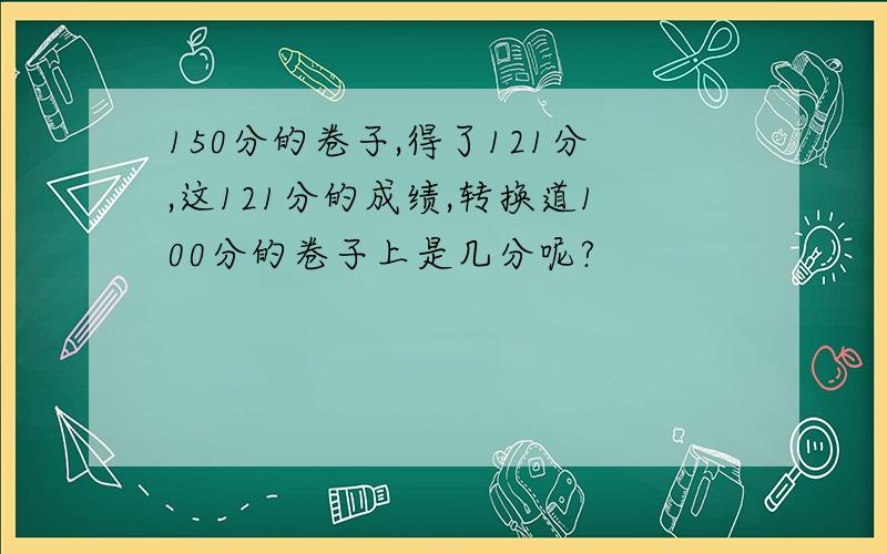 150分的卷子,得了121分,这121分的成绩,转换道100分的卷子上是几分呢?