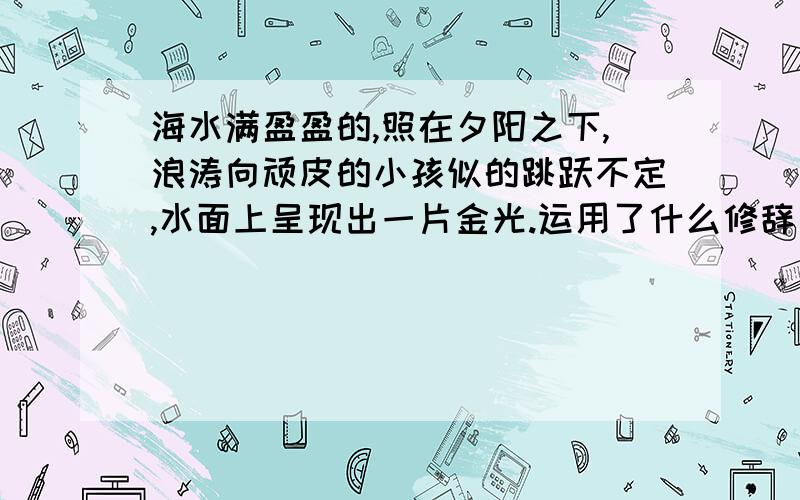 海水满盈盈的,照在夕阳之下,浪涛向顽皮的小孩似的跳跃不定,水面上呈现出一片金光.运用了什么修辞手法?