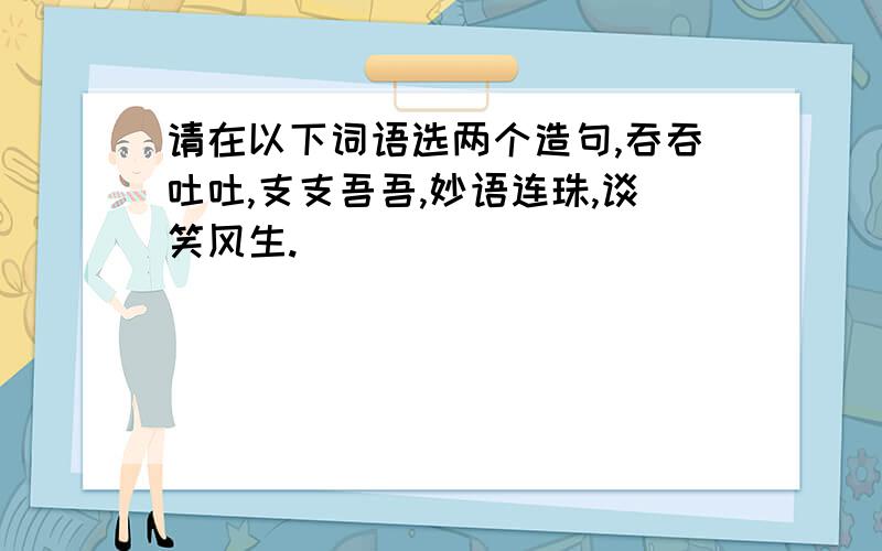 请在以下词语选两个造句,吞吞吐吐,支支吾吾,妙语连珠,谈笑风生.