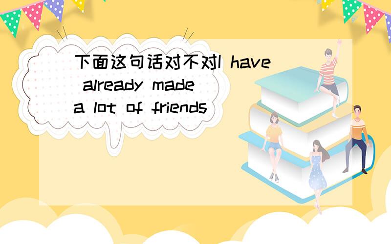 下面这句话对不对I have already made a lot of friends