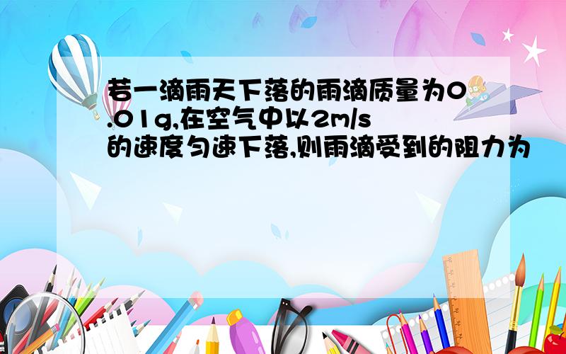 若一滴雨天下落的雨滴质量为0.01g,在空气中以2m/s的速度匀速下落,则雨滴受到的阻力为