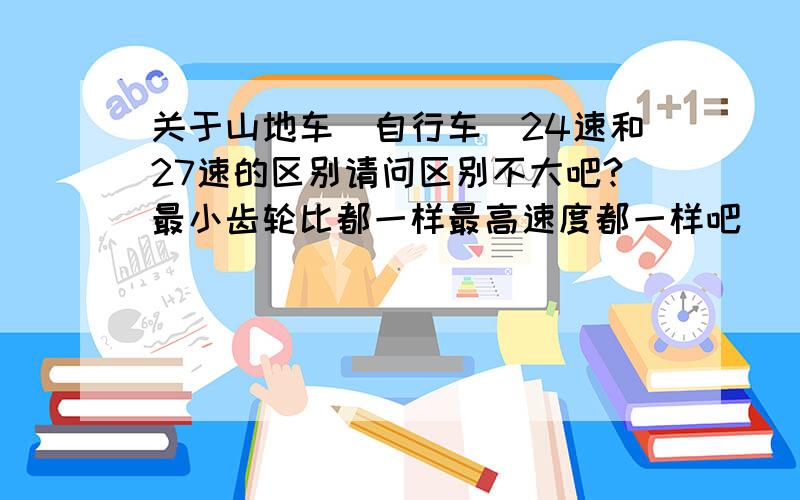 关于山地车（自行车）24速和27速的区别请问区别不大吧?最小齿轮比都一样最高速度都一样吧