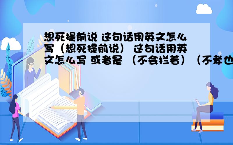 想死提前说 这句话用英文怎么写（想死提前说） 这句话用英文怎么写 或者是 （不会拦着）（不孝也认了）这三个怎么用最简单的英文 表达出来?