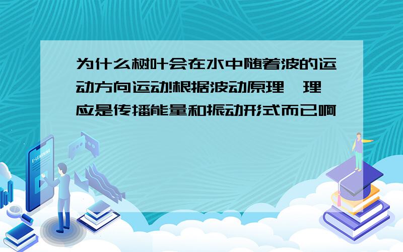 为什么树叶会在水中随着波的运动方向运动!根据波动原理,理应是传播能量和振动形式而已啊