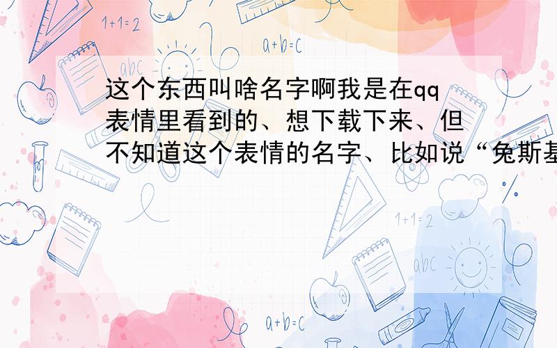 这个东西叫啥名字啊我是在qq表情里看到的、想下载下来、但不知道这个表情的名字、比如说“兔斯基”、“炮炮兵”之类的名字.