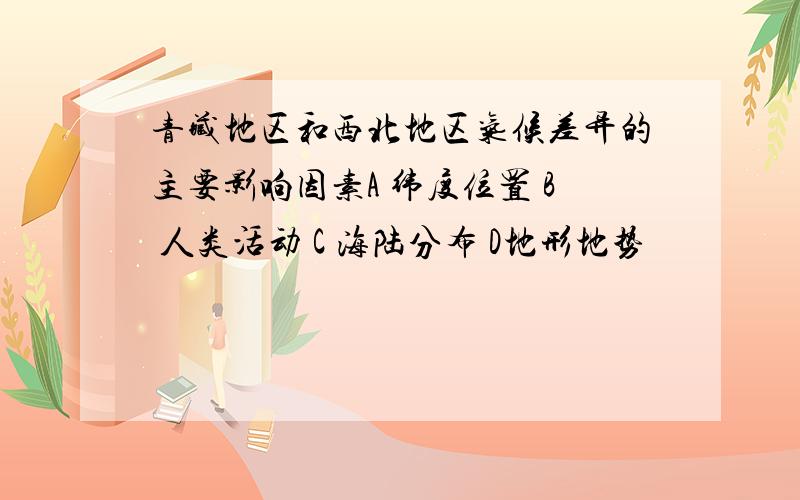 青藏地区和西北地区气候差异的主要影响因素A 纬度位置 B 人类活动 C 海陆分布 D地形地势