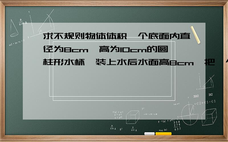 求不规则物体体积一个底面内直径为8cm,高为10cm的圆柱形水杯,装上水后水面高8cm,把一个小球沉浸在杯内,溢出水12.56克,求小球的体积.（1立方厘米水重1克）