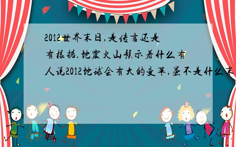 2012世界末日,是传言还是有根据.地震火山预示着什么有人说2012地球会有大的变革,虽不是什么末日,也会有大的地球板块运动,看到频繁的火山,地震.这些预示着什么,会是真的世界末日吗.