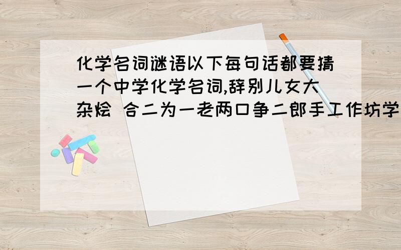 化学名词谜语以下每句话都要猜一个中学化学名词,辞别儿女大杂烩 合二为一老两口争二郎手工作坊学而时习之无以复加用儿子做抵挡屡败屡战