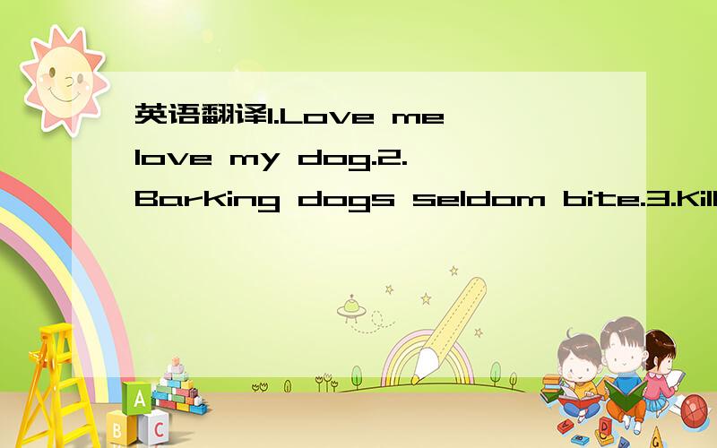 英语翻译1.Love me,love my dog.2.Barking dogs seldom bite.3.Kill two birds with one stone.4.Every dog has his day.5.Let sleeping dogs lie.6.Don't put all your eggs in one basket.7.Drumming is not the way to catch a hare.8.Each day brings its own b