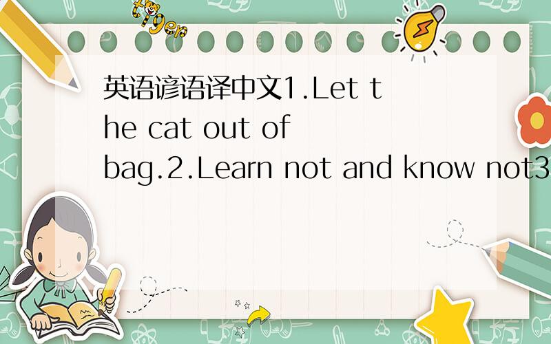 英语谚语译中文1.Let the cat out of bag.2.Learn not and know not3.Never too late to mend.数字成语：1.in twos and threes2.again and again3.to the nearest whole number4.all around/far and near5.be perfect in everyway