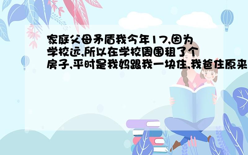 家庭父母矛盾我今年17,因为学校远,所以在学校周围租了个房子,平时是我妈跟我一块住,我爸住原来的房子,结果上高中的这两年,我爸越来越能闹,成天喝了酒就开始跟我们家里人闹,我和我妈每