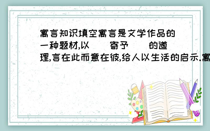 寓言知识填空寓言是文学作品的一种题材,以（）寄予（）的道理,言在此而意在彼,给人以生活的启示.寓言故事一般是简短的、比喻性的,故事的主人公可以是人,也可以使拟人化的（）或（）.