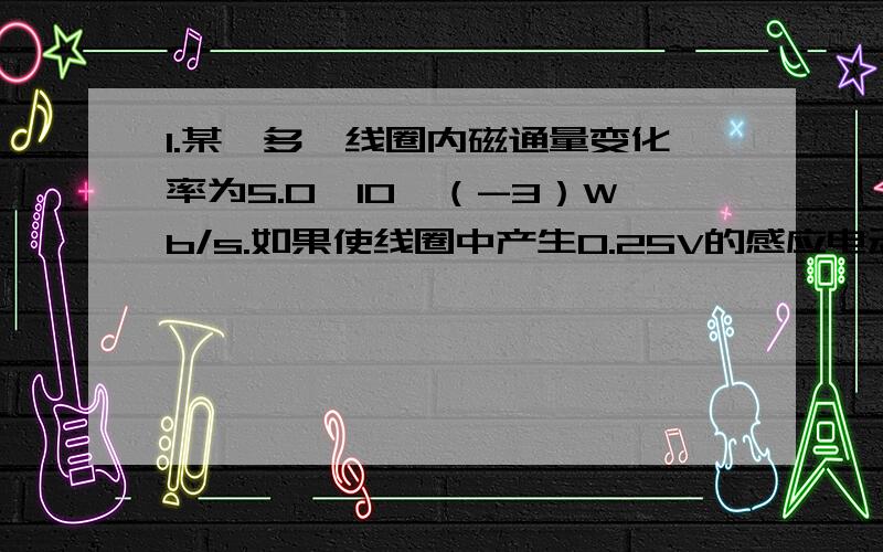 1.某一多匝线圈内磁通量变化率为5.0×10^（-3）Wb/s.如果使线圈中产生0.25V的感应电动势,需要多少匝?2.一个线圈有75匝,面积为4.0平方cm.线圈在0.025s内从磁感应强度为1.5T的磁铁两极间移出,这时线