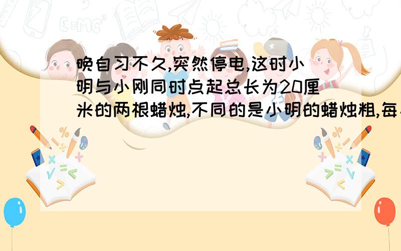 晚自习不久,突然停电,这时小明与小刚同时点起总长为20厘米的两根蜡烛,不同的是小明的蜡烛粗,每小时燃烧5厘米；小刚的蜡烛细,每小时燃烧6厘米.1小时后来电了,发现小明的蜡烛剩余部分比