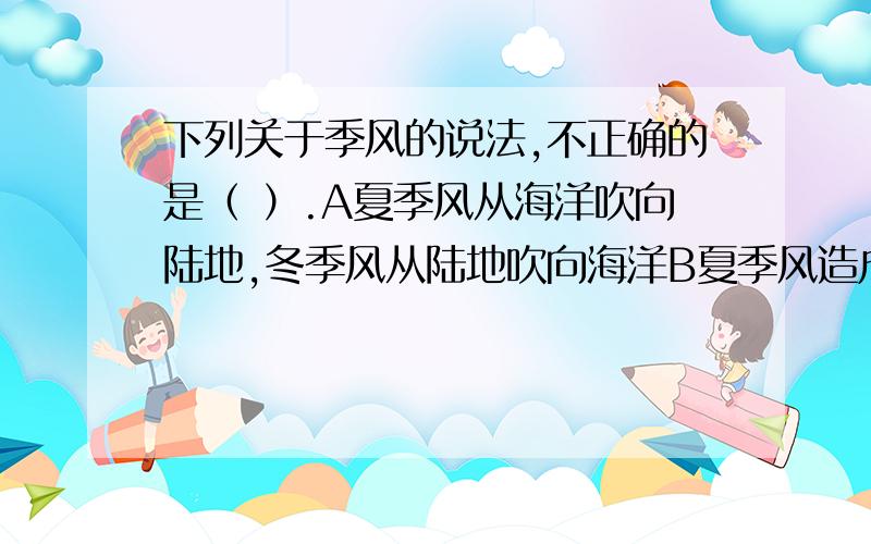 下列关于季风的说法,不正确的是（ ）.A夏季风从海洋吹向陆地,冬季风从陆地吹向海洋B夏季风造成洪涝灾害,冬季风造成旱灾C夏季风的强弱影响降水的多少D夏季风弱就可能形成旱灾