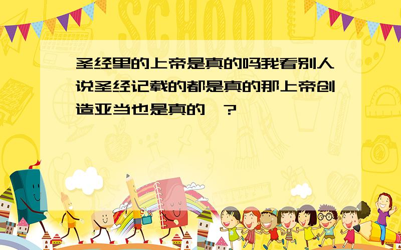 圣经里的上帝是真的吗我看别人说圣经记载的都是真的那上帝创造亚当也是真的咯?