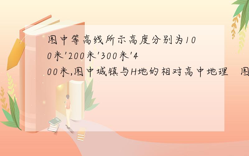 图中等高线所示高度分别为100米'200米'300米'400米,图中城镇与H地的相对高中地理   图中等高线所示高度分别为100米'200米'300米'400米,图中城镇与H地的相对高度的最大值为h,则h为?